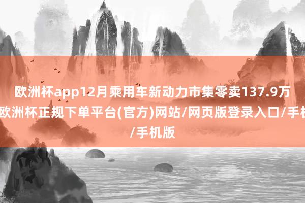 欧洲杯app12月乘用车新动力市集零卖137.9万辆-欧洲杯正规下单平台(官方)网站/网页版登录入口/手机版