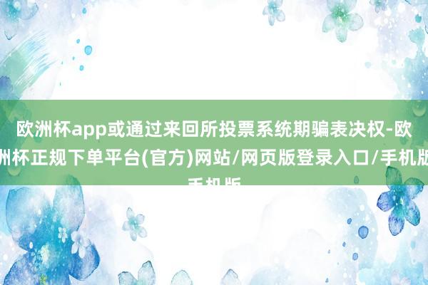 欧洲杯app或通过来回所投票系统期骗表决权-欧洲杯正规下单平台(官方)网站/网页版登录入口/手机版