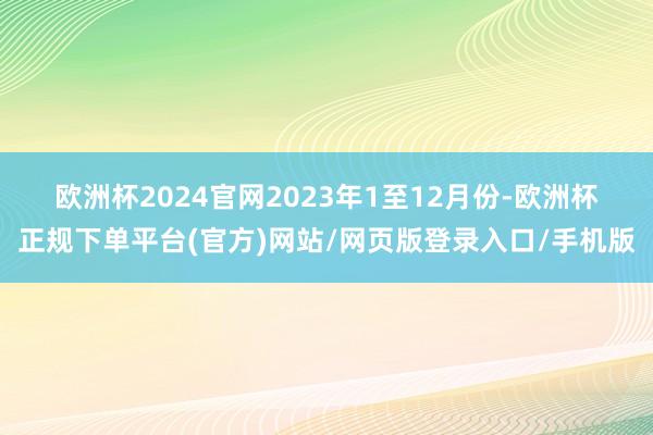 欧洲杯2024官网　　2023年1至12月份-欧洲杯正规下单平台(官方)网站/网页版登录入口/手机版
