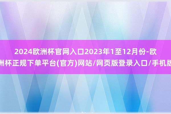 2024欧洲杯官网入口　　2023年1至12月份-欧洲杯正规下单平台(官方)网站/网页版登录入口/手机版