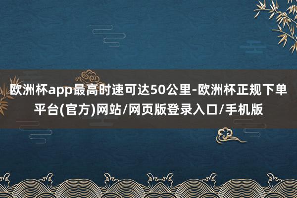 欧洲杯app最高时速可达50公里-欧洲杯正规下单平台(官方)网站/网页版登录入口/手机版