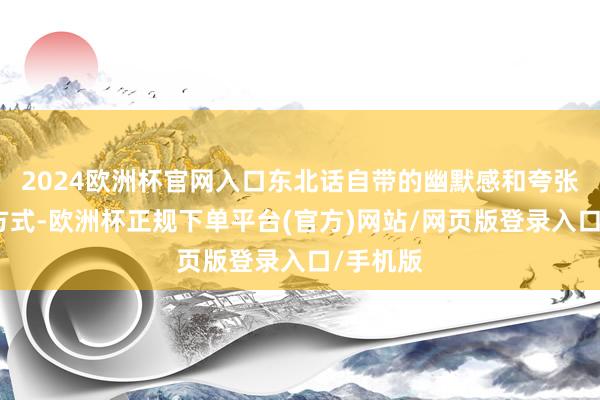 2024欧洲杯官网入口东北话自带的幽默感和夸张的抒发方式-欧洲杯正规下单平台(官方)网站/网页版登录入口/手机版