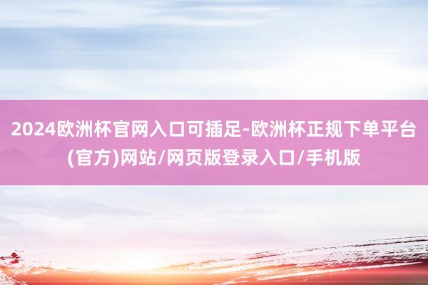 2024欧洲杯官网入口可插足-欧洲杯正规下单平台(官方)网站/网页版登录入口/手机版