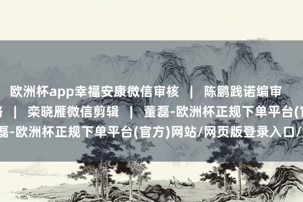 欧洲杯app幸福安康微信审核   |   陈鹏践诺编审   |   平悦   孙鹏视觉谋略   |   栾晓雁微信剪辑   |   董磊-欧洲杯正规下单平台(官方)网站/网页版登录入口/手机版