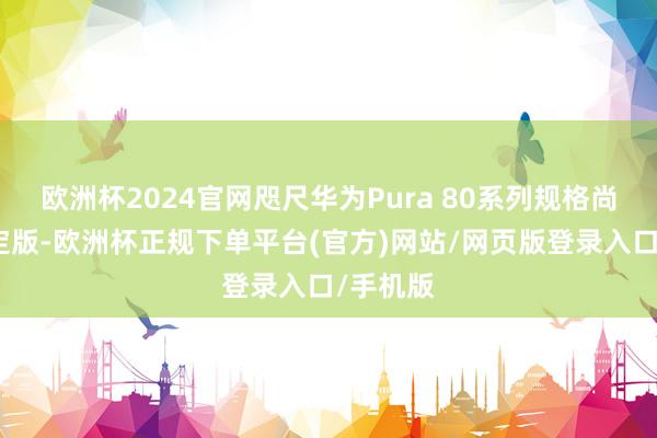 欧洲杯2024官网咫尺华为Pura 80系列规格尚未最终定版-欧洲杯正规下单平台(官方)网站/网页版登录入口/手机版