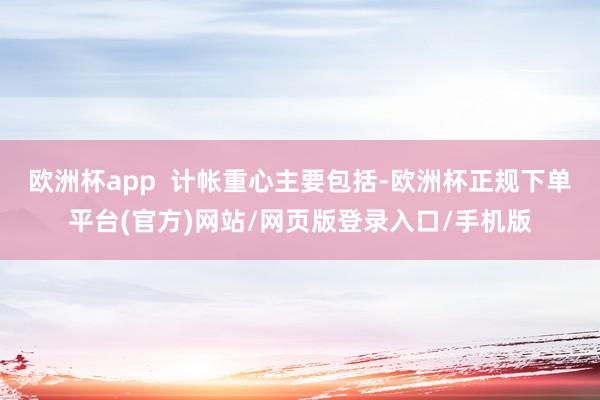 欧洲杯app  计帐重心主要包括-欧洲杯正规下单平台(官方)网站/网页版登录入口/手机版