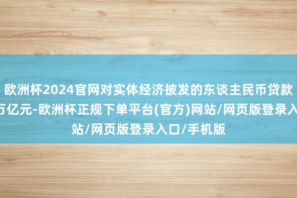 欧洲杯2024官网对实体经济披发的东谈主民币贷款增多5.22万亿元-欧洲杯正规下单平台(官方)网站/网页版登录入口/手机版