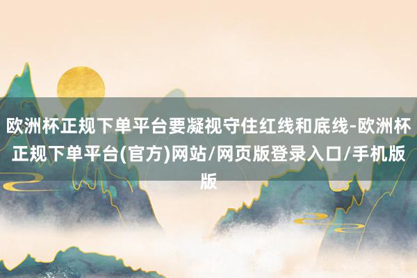 欧洲杯正规下单平台要凝视守住红线和底线-欧洲杯正规下单平台(官方)网站/网页版登录入口/手机版
