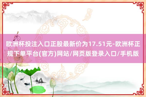 欧洲杯投注入口正股最新价为17.51元-欧洲杯正规下单平台(官方)网站/网页版登录入口/手机版