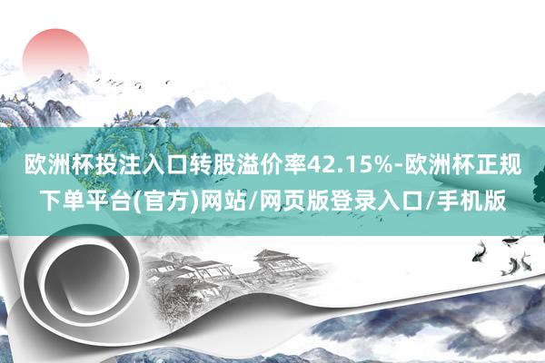 欧洲杯投注入口转股溢价率42.15%-欧洲杯正规下单平台(官方)网站/网页版登录入口/手机版