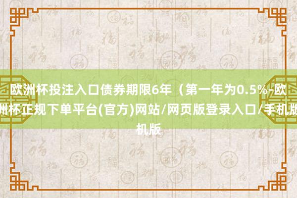 欧洲杯投注入口债券期限6年（第一年为0.5%-欧洲杯正规下单平台(官方)网站/网页版登录入口/手机版