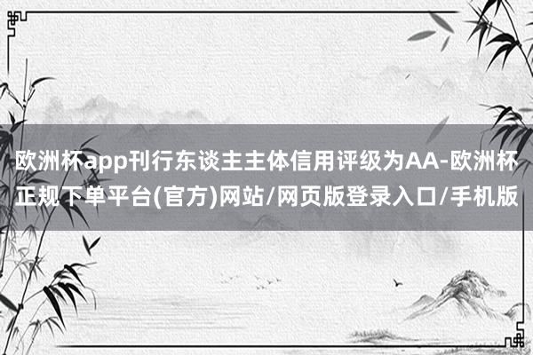 欧洲杯app刊行东谈主主体信用评级为AA-欧洲杯正规下单平台(官方)网站/网页版登录入口/手机版