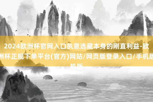 2024欧洲杯官网入口执意选藏本身的刚直利益-欧洲杯正规下单平台(官方)网站/网页版登录入口/手机版