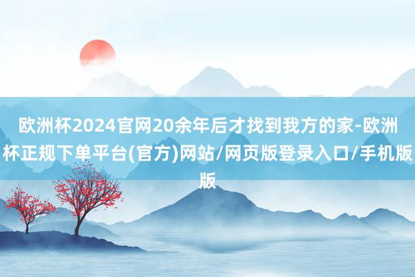 欧洲杯2024官网20余年后才找到我方的家-欧洲杯正规下单平台(官方)网站/网页版登录入口/手机版