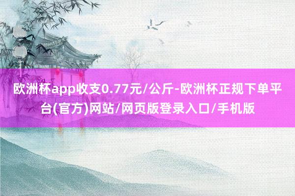 欧洲杯app收支0.77元/公斤-欧洲杯正规下单平台(官方)网站/网页版登录入口/手机版