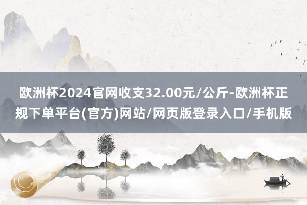 欧洲杯2024官网收支32.00元/公斤-欧洲杯正规下单平台(官方)网站/网页版登录入口/手机版