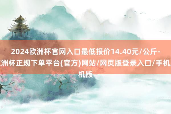 2024欧洲杯官网入口最低报价14.40元/公斤-欧洲杯正规下单平台(官方)网站/网页版登录入口/手机版