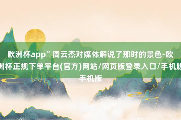 欧洲杯app”周云杰对媒体解说了那时的景色-欧洲杯正规下单平台(官方)网站/网页版登录入口/手机版