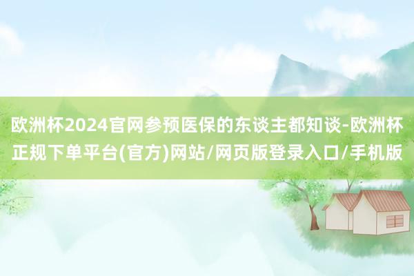 欧洲杯2024官网参预医保的东谈主都知谈-欧洲杯正规下单平台(官方)网站/网页版登录入口/手机版