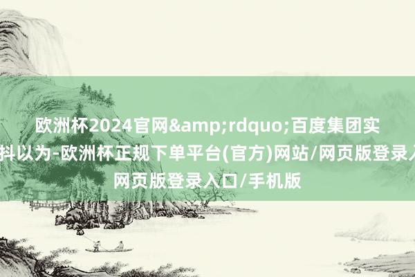 欧洲杯2024官网&rdquo;百度集团实行副总裁沈抖以为-欧洲杯正规下单平台(官方)网站/网页版登录入口/手机版