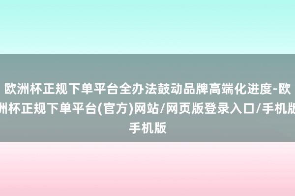 欧洲杯正规下单平台全办法鼓动品牌高端化进度-欧洲杯正规下单平台(官方)网站/网页版登录入口/手机版