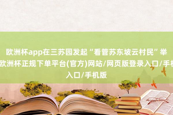 欧洲杯app在三苏园发起“看管苏东坡云村民”举止-欧洲杯正规下单平台(官方)网站/网页版登录入口/手机版