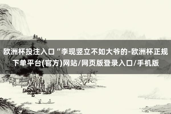 欧洲杯投注入口“李现竖立不如大爷的-欧洲杯正规下单平台(官方)网站/网页版登录入口/手机版