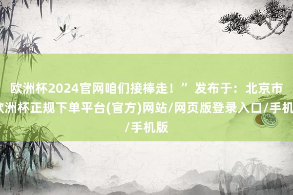 欧洲杯2024官网咱们接棒走！” 发布于：北京市-欧洲杯正规下单平台(官方)网站/网页版登录入口/手机版