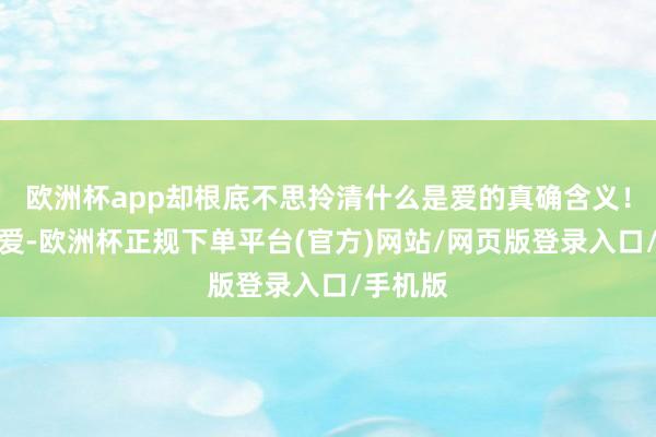 欧洲杯app却根底不思拎清什么是爱的真确含义！真确的爱-欧洲杯正规下单平台(官方)网站/网页版登录入口/手机版