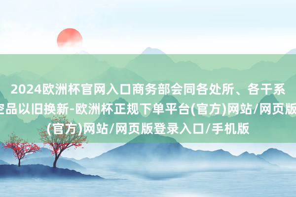 2024欧洲杯官网入口商务部会同各处所、各干系部门深刻鼓励亏空品以旧换新-欧洲杯正规下单平台(官方)网站/网页版登录入口/手机版