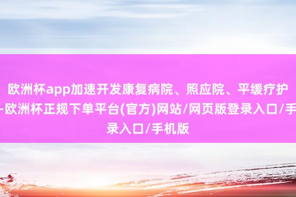 欧洲杯app加速开发康复病院、照应院、平缓疗护机构-欧洲杯正规下单平台(官方)网站/网页版登录入口/手机版