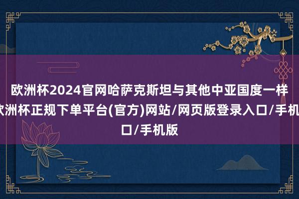 欧洲杯2024官网哈萨克斯坦与其他中亚国度一样-欧洲杯正规下单平台(官方)网站/网页版登录入口/手机版