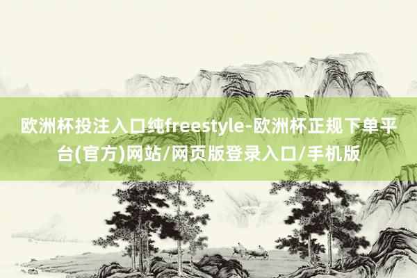 欧洲杯投注入口纯freestyle-欧洲杯正规下单平台(官方)网站/网页版登录入口/手机版