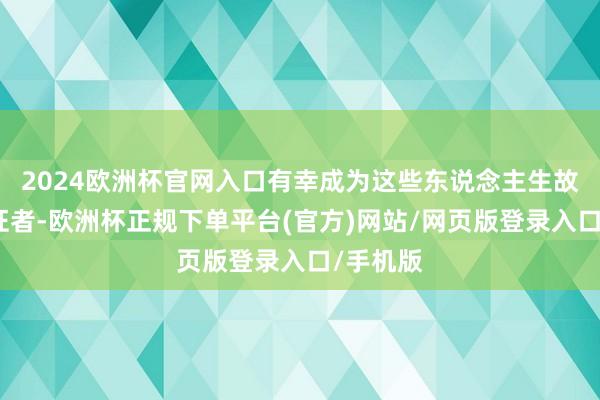 2024欧洲杯官网入口有幸成为这些东说念主生故事的见证者-欧洲杯正规下单平台(官方)网站/网页版登录入口/手机版