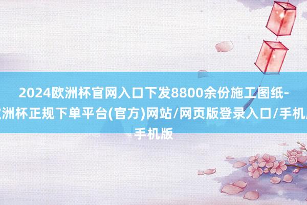 2024欧洲杯官网入口下发8800余份施工图纸-欧洲杯正规下单平台(官方)网站/网页版登录入口/手机版