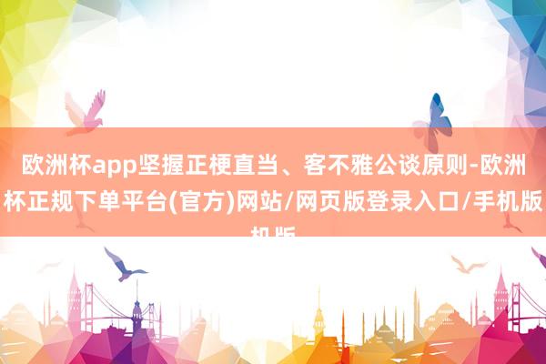 欧洲杯app坚握正梗直当、客不雅公谈原则-欧洲杯正规下单平台(官方)网站/网页版登录入口/手机版