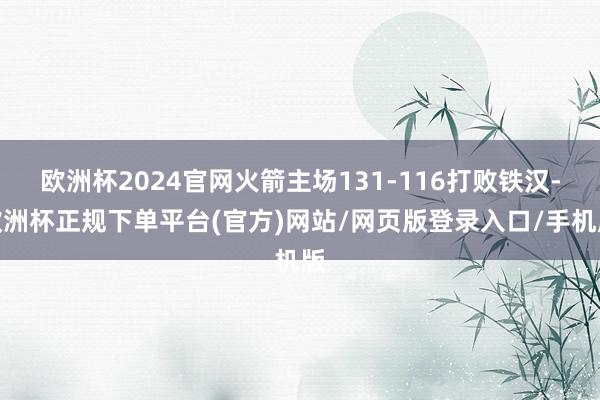 欧洲杯2024官网火箭主场131-116打败铁汉-欧洲杯正规下单平台(官方)网站/网页版登录入口/手机版