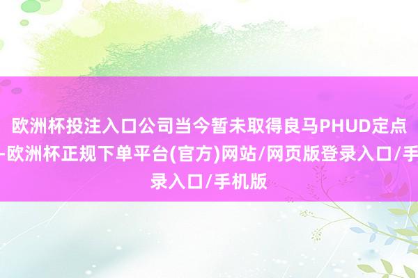 欧洲杯投注入口公司当今暂未取得良马PHUD定点口头-欧洲杯正规下单平台(官方)网站/网页版登录入口/手机版