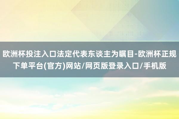 欧洲杯投注入口法定代表东谈主为瞩目-欧洲杯正规下单平台(官方)网站/网页版登录入口/手机版
