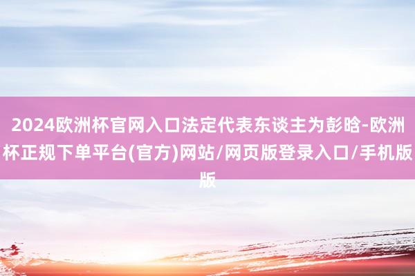 2024欧洲杯官网入口法定代表东谈主为彭晗-欧洲杯正规下单平台(官方)网站/网页版登录入口/手机版