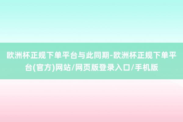 欧洲杯正规下单平台　　与此同期-欧洲杯正规下单平台(官方)网站/网页版登录入口/手机版