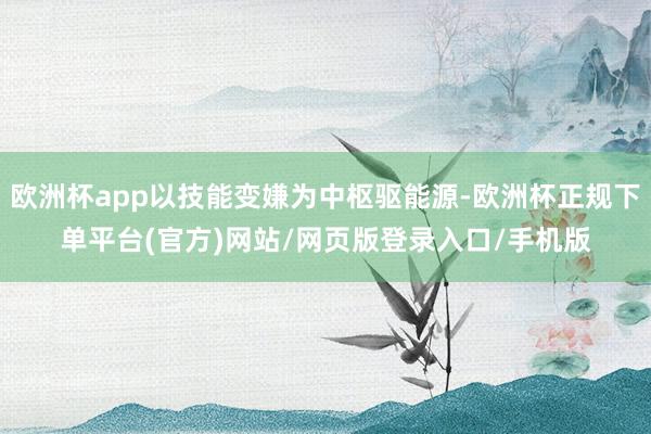 欧洲杯app以技能变嫌为中枢驱能源-欧洲杯正规下单平台(官方)网站/网页版登录入口/手机版