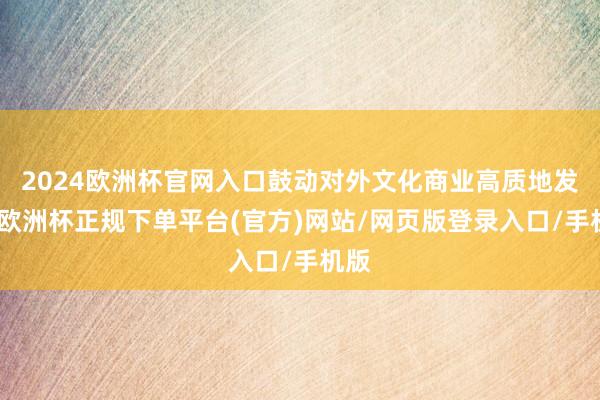 2024欧洲杯官网入口鼓动对外文化商业高质地发展-欧洲杯正规下单平台(官方)网站/网页版登录入口/手机版