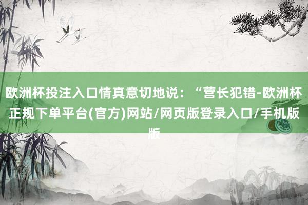 欧洲杯投注入口情真意切地说：“营长犯错-欧洲杯正规下单平台(官方)网站/网页版登录入口/手机版
