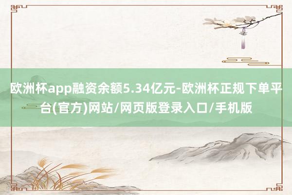 欧洲杯app融资余额5.34亿元-欧洲杯正规下单平台(官方)网站/网页版登录入口/手机版