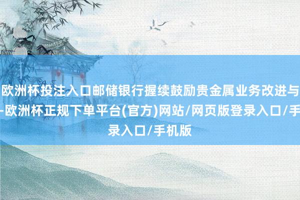 欧洲杯投注入口邮储银行握续鼓励贵金属业务改进与发展-欧洲杯正规下单平台(官方)网站/网页版登录入口/手机版