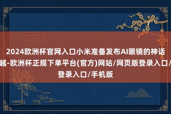 2024欧洲杯官网入口小米准备发布AI眼镜的神话达到激越-欧洲杯正规下单平台(官方)网站/网页版登录入口/手机版