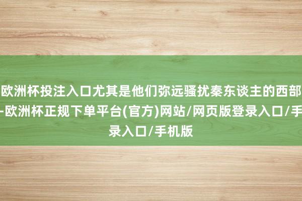 欧洲杯投注入口尤其是他们弥远骚扰秦东谈主的西部边域-欧洲杯正规下单平台(官方)网站/网页版登录入口/手机版