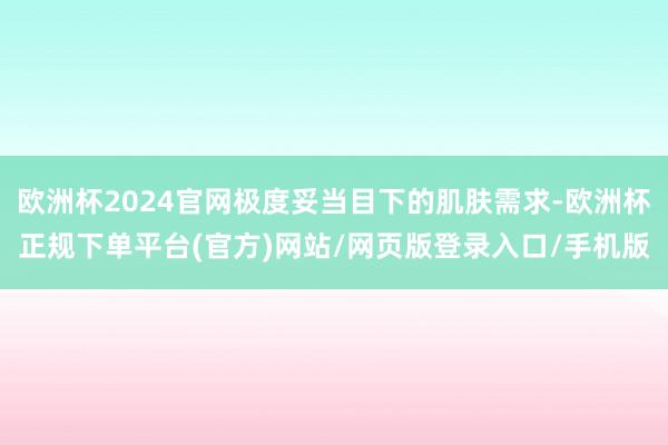 欧洲杯2024官网极度妥当目下的肌肤需求-欧洲杯正规下单平台(官方)网站/网页版登录入口/手机版