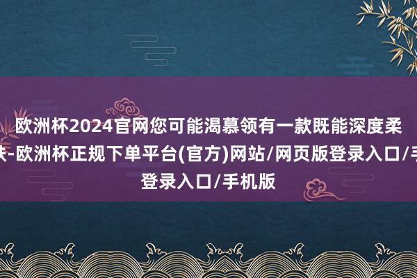 欧洲杯2024官网您可能渴慕领有一款既能深度柔润肌肤-欧洲杯正规下单平台(官方)网站/网页版登录入口/手机版